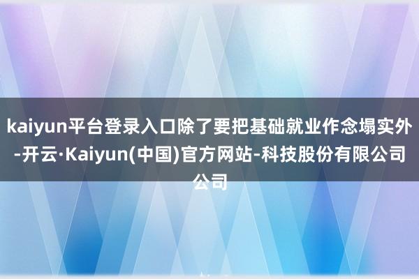 kaiyun平台登录入口除了要把基础就业作念塌实外-开云·Kaiyun(中国)官方网站-科技股份有限公司