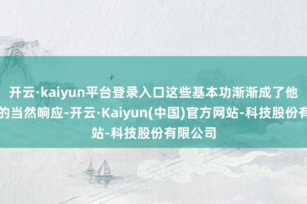开云·kaiyun平台登录入口这些基本功渐渐成了他肉体里的当然响应-开云·Kaiyun(中国)官方网站-科技股份有限公司