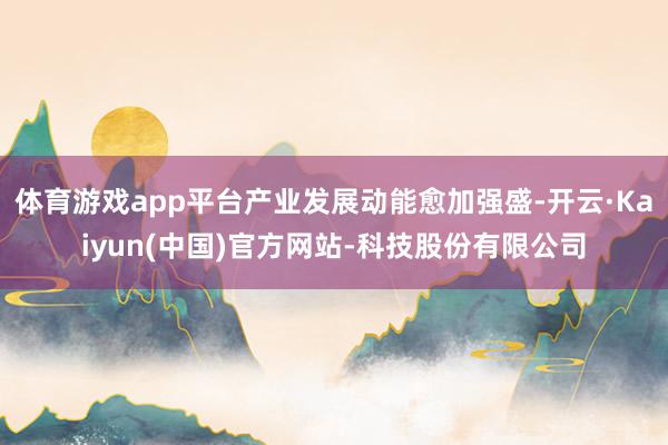 体育游戏app平台产业发展动能愈加强盛-开云·Kaiyun(中国)官方网站-科技股份有限公司