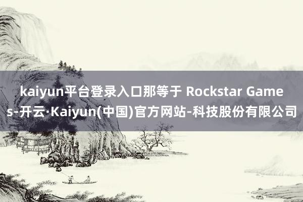 kaiyun平台登录入口那等于 Rockstar Games-开云·Kaiyun(中国)官方网站-科技股份有限公司