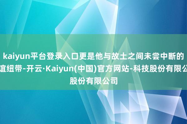 kaiyun平台登录入口更是他与故土之间未尝中断的情谊纽带-开云·Kaiyun(中国)官方网站-科技股份有限公司