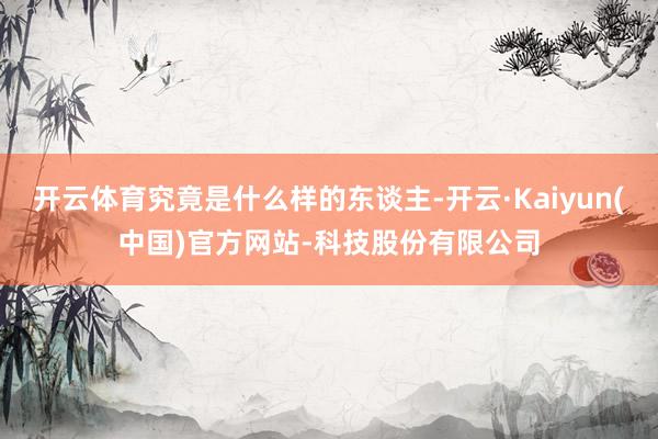 开云体育究竟是什么样的东谈主-开云·Kaiyun(中国)官方网站-科技股份有限公司