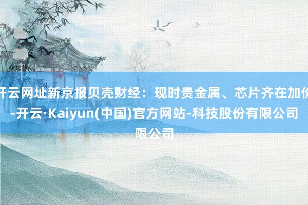 开云网址新京报贝壳财经:现时贵金属、芯片齐在加价-开云·Kaiyun(中国)官方网站-科技股份有限公司