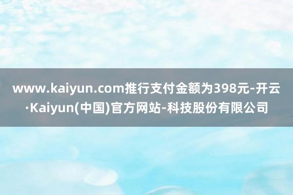 www.kaiyun.com推行支付金额为398元-开云·Kaiyun(中国)官方网站-科技股份有限公司