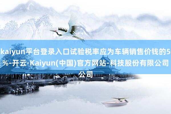 kaiyun平台登录入口试验税率应为车辆销售价钱的5%-开云·Kaiyun(中国)官方网站-科技股份有限公司