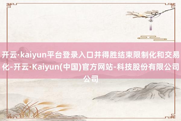 开云·kaiyun平台登录入口并得胜结束限制化和交易化-开云·Kaiyun(中国)官方网站-科技股份有限公司