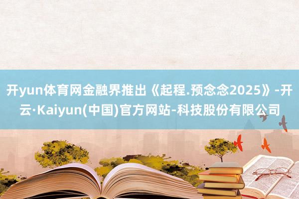 开yun体育网金融界推出《起程.预念念2025》-开云·Kaiyun(中国)官方网站-科技股份有限公司