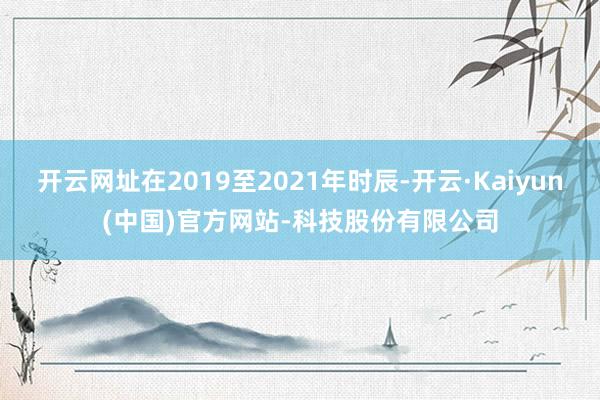 开云网址在2019至2021年时辰-开云·Kaiyun(中国)官方网站-科技股份有限公司