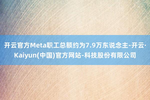 开云官方Meta职工总额约为7.9万东说念主-开云·Kaiyun(中国)官方网站-科技股份有限公司