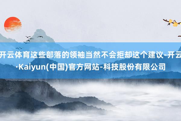 开云体育这些部落的领袖当然不会拒却这个建议-开云·Kaiyun(中国)官方网站-科技股份有限公司