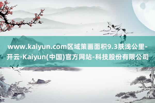 www.kaiyun.com区域策画面积9.3肤浅公里-开云·Kaiyun(中国)官方网站-科技股份