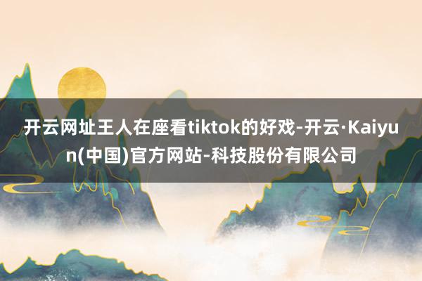开云网址王人在座看tiktok的好戏-开云·Kaiyun(中国)官方网站-科技股份有限公司