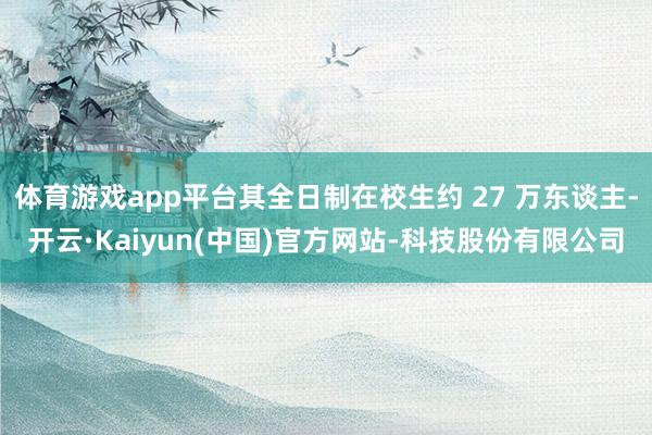 体育游戏app平台其全日制在校生约 27 万东谈主-开云·Kaiyun(中国)官方网站-科技股份有限公司