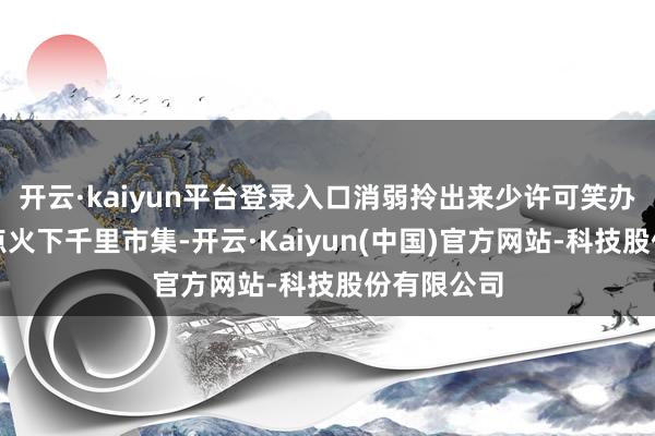 开云·kaiyun平台登录入口消弱拎出来少许可笑办事就足够点火下千里市集-开云·Kaiyun(中国)官方网站-科技股份有限公司