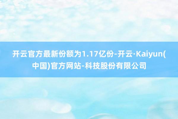 开云官方最新份额为1.17亿份-开云·Kaiyun(中国)官方网站-科技股份有限公司