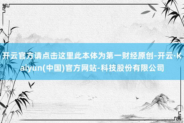 开云官方请点击这里此本体为第一财经原创-开云·Kaiyun(中国)官方网站-科技股份有限公司