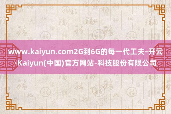www.kaiyun.com2G到6G的每一代工夫-开云·Kaiyun(中国)官方网站-科技股份有限公司