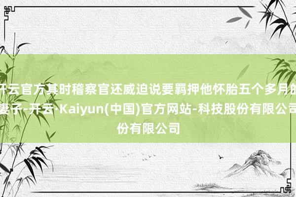 开云官方其时稽察官还威迫说要羁押他怀胎五个多月的妻子-开云·Kaiyun(中国)官方网站-科技股份有限公司