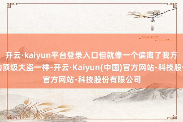 开云·kaiyun平台登录入口但就像一个偏离了我方作案手法的顶级大盗一样-开云·Kaiyun(中国)官方网站-科技股份有限公司