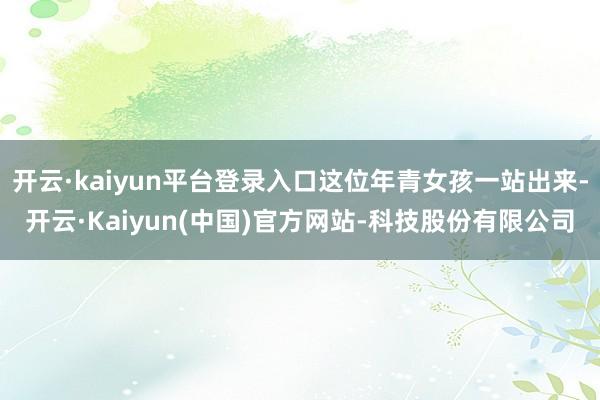 开云·kaiyun平台登录入口这位年青女孩一站出来-开云·Kaiyun(中国)官方网站-科技股份有限公司