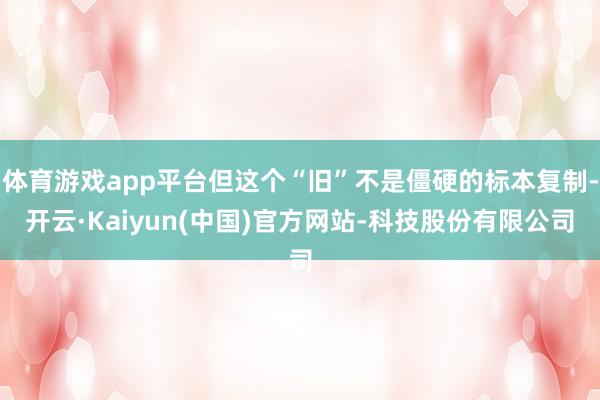体育游戏app平台但这个“旧”不是僵硬的标本复制-开云·Kaiyun(中国)官方网站-科技股份有限公司