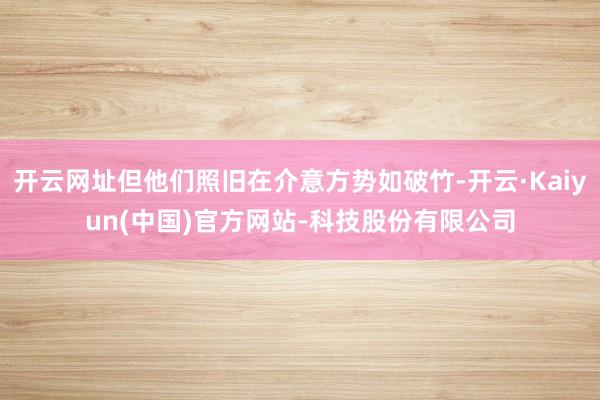 开云网址但他们照旧在介意方势如破竹-开云·Kaiyun(中国)官方网站-科技股份有限公司