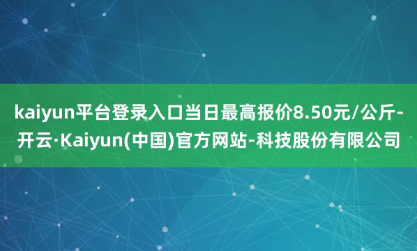 kaiyun平台登录入口当日最高报价8.50元/公斤-开云·Kaiyun(中国)官方网站-科技股份有限公司