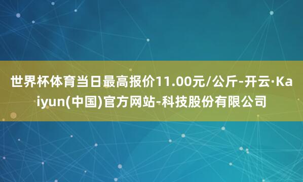 世界杯体育当日最高报价11.00元/公斤-开云·Kaiyun(中国)官方网站-科技股份有限公司