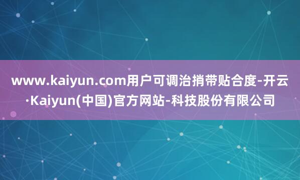 www.kaiyun.com用户可调治捎带贴合度-开云·Kaiyun(中国)官方网站-科技股份有限公司