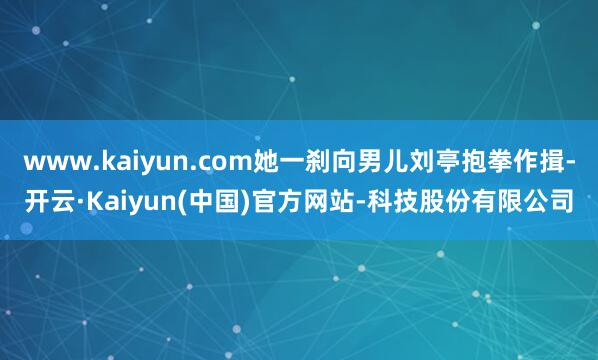 www.kaiyun.com她一刹向男儿刘亭抱拳作揖-开云·Kaiyun(中国)官方网站-科技股份有限公司