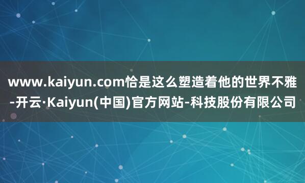 www.kaiyun.com恰是这么塑造着他的世界不雅-开云·Kaiyun(中国)官方网站-科技股份有限公司