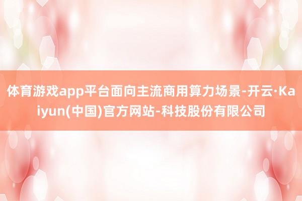 体育游戏app平台面向主流商用算力场景-开云·Kaiyun(中国)官方网站-科技股份有限公司