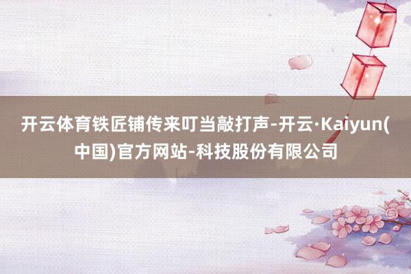 开云体育铁匠铺传来叮当敲打声-开云·Kaiyun(中国)官方网站-科技股份有限公司