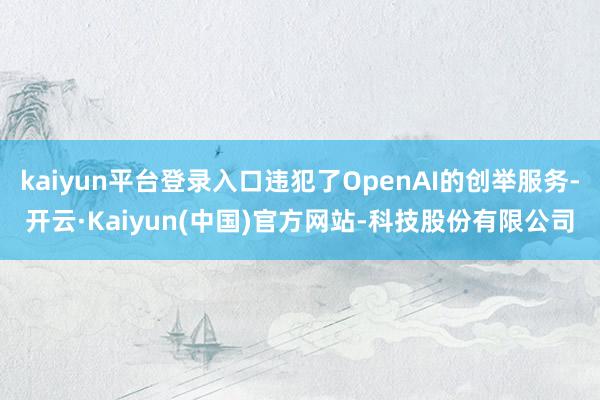 kaiyun平台登录入口违犯了OpenAI的创举服务-开云·Kaiyun(中国)官方网站-科技股份有限公司