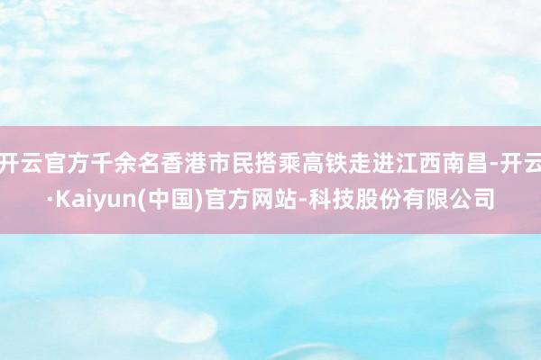 开云官方千余名香港市民搭乘高铁走进江西南昌-开云·Kaiyun(中国)官方网站-科技股份有限公司