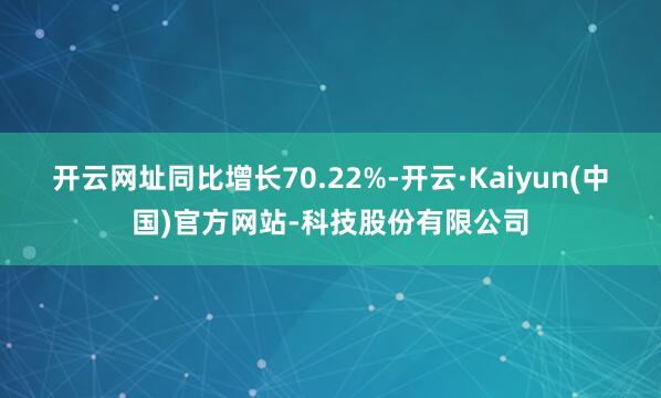 开云网址同比增长70.22%-开云·Kaiyun(中国)官方网站-科技股份有限公司