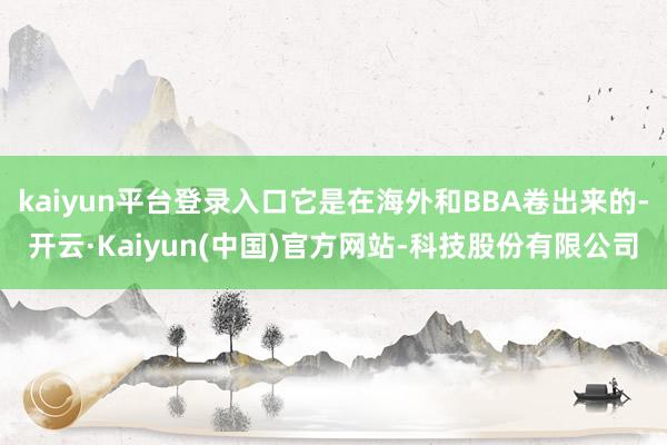 kaiyun平台登录入口它是在海外和BBA卷出来的-开云·Kaiyun(中国)官方网站-科技股份有限公司