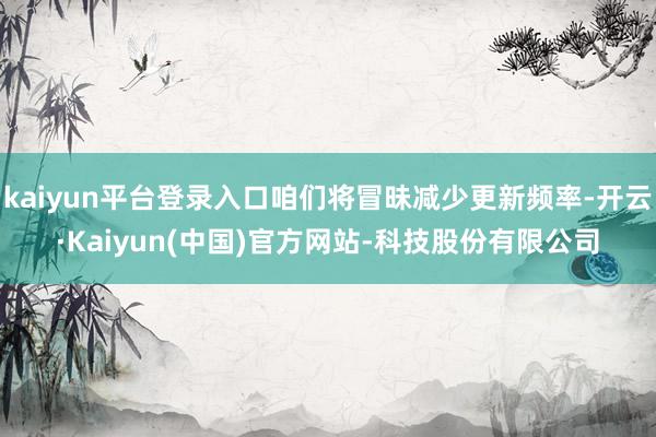 kaiyun平台登录入口咱们将冒昧减少更新频率-开云·Kaiyun(中国)官方网站-科技股份有限公司