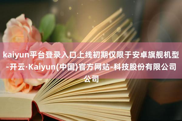 kaiyun平台登录入口上线初期仅限于安卓旗舰机型-开云·Kaiyun(中国)官方网站-科技股份有限公司