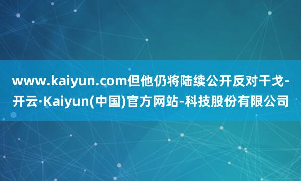 www.kaiyun.com但他仍将陆续公开反对干戈-开云·Kaiyun(中国)官方网站-科技股份有限公司