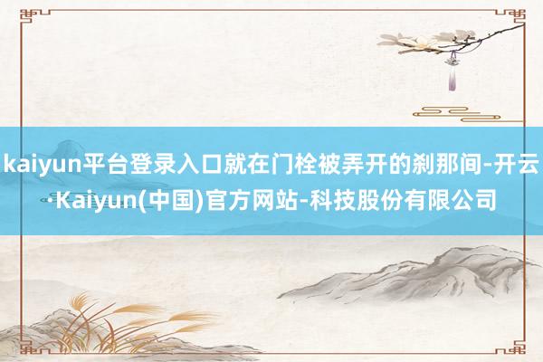 kaiyun平台登录入口就在门栓被弄开的刹那间-开云·Kaiyun(中国)官方网站-科技股份有限公司