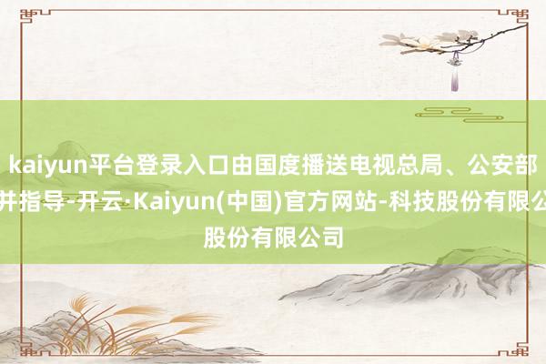 kaiyun平台登录入口由国度播送电视总局、公安部吞并指导-开云·Kaiyun(中国)官方网站-科技股份有限公司