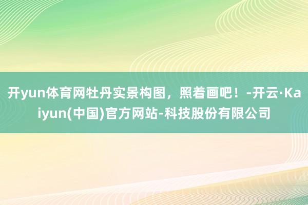 开yun体育网牡丹实景构图，照着画吧！-开云·Kaiyun(中国)官方网站-科技股份有限公司
