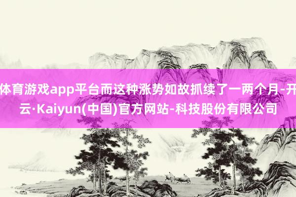 体育游戏app平台而这种涨势如故抓续了一两个月-开云·Kaiyun(中国)官方网站-科技股份有限公司