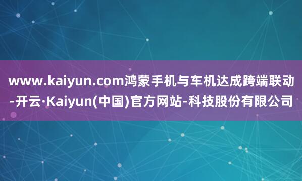 www.kaiyun.com鸿蒙手机与车机达成跨端联动-开云·Kaiyun(中国)官方网站-科技股份有限公司