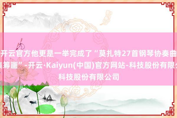 开云官方他更是一举完成了“莫扎特27首钢琴协奏曲全集筹画”-开云·Kaiyun(中国)官方网站-科技股份有限公司