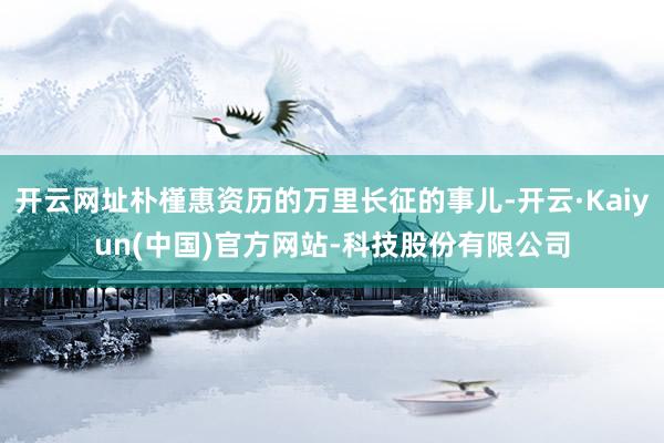 开云网址朴槿惠资历的万里长征的事儿-开云·Kaiyun(中国)官方网站-科技股份有限公司