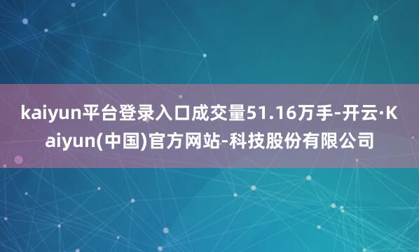 kaiyun平台登录入口成交量51.16万手-开云·Kaiyun(中国)官方网站-科技股份有限公司