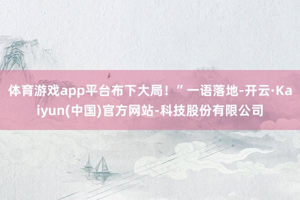 体育游戏app平台布下大局！”一语落地-开云·Kaiyun(中国)官方网站-科技股份有限公司