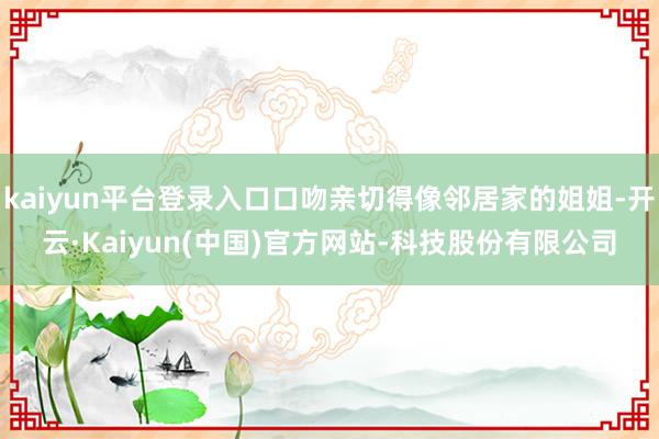 kaiyun平台登录入口口吻亲切得像邻居家的姐姐-开云·Kaiyun(中国)官方网站-科技股份有限公司